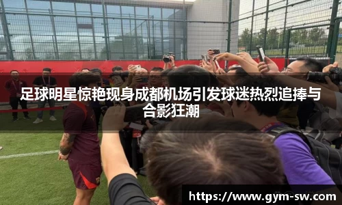 足球明星惊艳现身成都机场引发球迷热烈追捧与合影狂潮