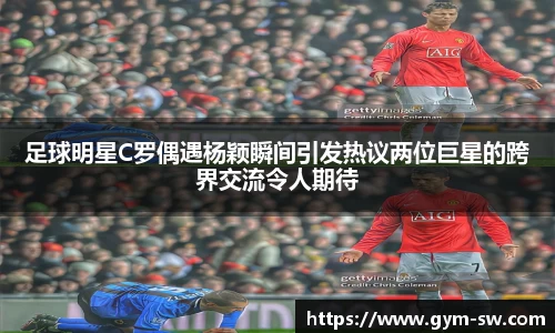 足球明星C罗偶遇杨颖瞬间引发热议两位巨星的跨界交流令人期待